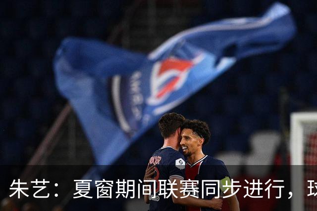 朱艺：夏窗期间联赛同步进行，球员转会注册报名手续完成即可出战